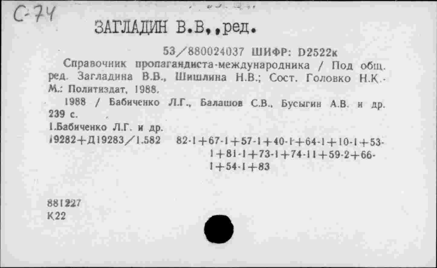 ﻿СУМ
ЗАГЛАДИЛ В.В,,ред
53/880024037 ШИФР: О2522к
Справочник пропагандиста-международника / Под общ. ред. Загладина В.В., Шишлина Н.В.; Сост. Головко Н.К.-М.: Политиздат, 1988.
1988 / Бабиченко Л.Г.. Балашов С.В., Бусыгин А.В. и др 239 с.
I.Бабиченко Л.Г. и др.
19282 4-Д 19283/1.582 82-1+67-1 + 57-1+40-1+64-1 + 10-1+53-
1+81-1+73-1+74-11+59-2+66-
1+54-1+83
881227
К22